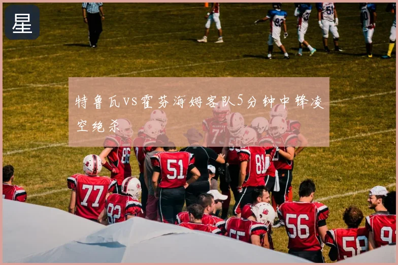 特鲁瓦vs霍芬海姆客队5分钟中锋凌空绝杀
